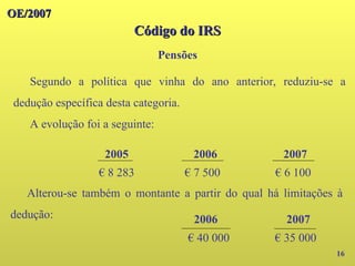 OE/2007
OE/2007
Código do IRS
Código do IRS
Pensões
16
2005 2006 2007
€ 8 283 € 7 500 € 6 100
Segundo a política que vinha do ano anterior, reduziu-se a
dedução específica desta categoria.
A evolução foi a seguinte:
Alterou-se também o montante a partir do qual há limitações à
dedução: 2006 2007
€ 40 000 € 35 000
 