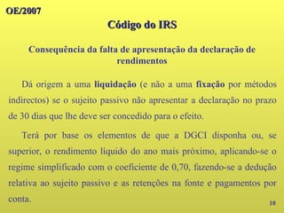 OE/2007
OE/2007
Código do IRS
Código do IRS
Consequência da falta de apresentação da declaração de
rendimentos
18
Dá origem a uma liquidação (e não a uma fixação por métodos
indirectos) se o sujeito passivo não apresentar a declaração no prazo
de 30 dias que lhe deve ser concedido para o efeito.
Terá por base os elementos de que a DGCI disponha ou, se
superior, o rendimento líquido do ano mais próximo, aplicando-se o
regime simplificado com o coeficiente de 0,70, fazendo-se a dedução
relativa ao sujeito passivo e as retenções na fonte e pagamentos por
conta.
 