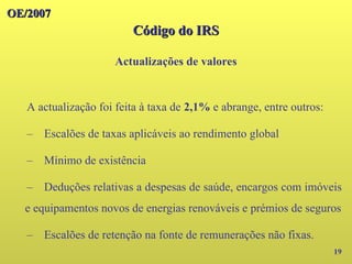 OE/2007
OE/2007
Código do IRS
Código do IRS
Actualizações de valores
19
A actualização foi feita à taxa de 2,1% e abrange, entre outros:
– Escalões de taxas aplicáveis ao rendimento global
– Mínimo de existência
– Deduções relativas a despesas de saúde, encargos com imóveis
e equipamentos novos de energias renováveis e prémios de seguros
– Escalões de retenção na fonte de remunerações não fixas.
 