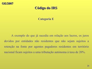 OE/2007
OE/2007
Código do IRS
Código do IRS
Categoria E
21
A exemplo do que já sucedia em relação aos lucros, os juros
devidos por entidades não residentes que não sejam sujeitos a
retenção na fonte por agentes pagadores residentes em território
nacional ficam sujeitos a uma tributação autónoma à taxa de 20%.
 