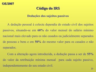 OE/2007
OE/2007
23
A dedução pessoal à colecta dependia do estado civil dos sujeitos
passivos, situando-se em 60% do valor mensal do salário mínimo
nacional mais elevado para os não casados ou judicialmente separados
de pessoas e bens e em 50% do mesmo valor para os casados e não
separados.
Com a alteração agora introduzida, a dedução passa a ser de 55%
do valor da retribuição mínima mensal para cada sujeito passivo,
independentemente do seu estado civil.
Código do IRS
Código do IRS
Deduções dos sujeitos passivos
 
