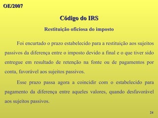 OE/2007
OE/2007
Código do IRS
Código do IRS
24
Foi encurtado o prazo estabelecido para a restituição aos sujeitos
passivos da diferença entre o imposto devido a final e o que tiver sido
entregue em resultado de retenção na fonte ou de pagamentos por
conta, favorável aos sujeitos passivos.
Esse prazo passa agora a coincidir com o estabelecido para
pagamento da diferença entre aqueles valores, quando desfavorável
aos sujeitos passivos.
Restituição oficiosa do imposto
 