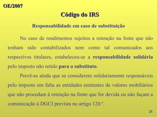 OE/2007
OE/2007
Código do IRS
Código do IRS
25
No caso de rendimentos sujeitos a retenção na fonte que não
tenham sido contabilizados nem como tal comunicados aos
respectivos titulares, estabeleceu-se a responsabilidade solidária
pelo imposto não retido para o substituto.
Prevê-se ainda que se considerem solidariamente responsáveis
pelo imposto em falta as entidades emitentes de valores mobiliários
que não procedam à retenção na fonte que for devida ou não façam a
comunicação à DGCI prevista no artigo 120.º.
Responsabilidade em caso de substituição
 