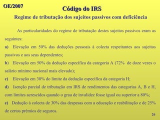 OE/2007
OE/2007
26
Código do IRS
Código do IRS
Regime de tributação dos sujeitos passivos com deficiência
As particularidades do regime de tributação destes sujeitos passivos eram as
seguintes:
a) Elevação em 50% das deduções pessoais à colecta respeitantes aos sujeitos
passivos e aos seus dependentes;
b) Elevação em 50% da dedução específica da categoria A (72% de doze vezes o
salário mínimo nacional mais elevado);
c) Elevação em 30% do limite da dedução específica da categoria H;
d) Isenção parcial de tributação em IRS de rendimentos das categorias A, B e H,
com limites acrescidos quando o grau de invalidez fosse igual ou superior a 80%;
e) Dedução à colecta de 30% das despesas com a educação e reabilitação e de 25%
de certos prémios de seguros.
 