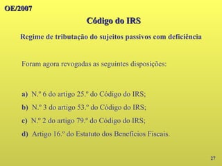 OE/2007
OE/2007
27
Foram agora revogadas as seguintes disposições:
a) N.º 6 do artigo 25.º do Código do IRS;
b) N.º 3 do artigo 53.º do Código do IRS;
c) N.º 2 do artigo 79.º do Código do IRS;
d) Artigo 16.º do Estatuto dos Benefícios Fiscais.
Código do IRS
Código do IRS
Regime de tributação do sujeitos passivos com deficiência
 