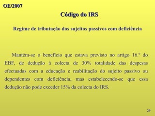 OE/2007
OE/2007
29
Mantém-se o benefício que estava previsto no artigo 16.º do
EBF, de dedução à colecta de 30% totalidade das despesas
efectuadas com a educação e reabilitação do sujeito passivo ou
dependentes com deficiência, mas estabelecendo-se que essa
dedução não pode exceder 15% da colecta do IRS.
Código do IRS
Código do IRS
Regime de tributação dos sujeitos passivos com deficiência
 