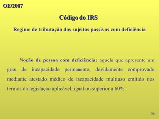 OE/2007
OE/2007
30
Noção de pessoa com deficiência: aquela que apresente um
grau de incapacidade permanente, devidamente comprovado
mediante atestado médico de incapacidade multiuso emitido nos
termos da legislação aplicável, igual ou superior a 60%.
Código do IRS
Código do IRS
Regime de tributação dos sujeitos passivos com deficiência
 