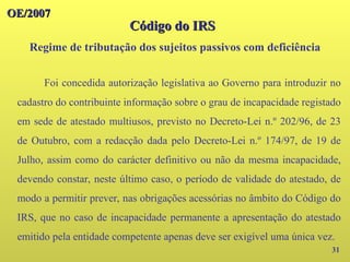 OE/2007
OE/2007
31
Foi concedida autorização legislativa ao Governo para introduzir no
cadastro do contribuinte informação sobre o grau de incapacidade registado
em sede de atestado multiusos, previsto no Decreto-Lei n.º 202/96, de 23
de Outubro, com a redacção dada pelo Decreto-Lei n.º 174/97, de 19 de
Julho, assim como do carácter definitivo ou não da mesma incapacidade,
devendo constar, neste último caso, o período de validade do atestado, de
modo a permitir prever, nas obrigações acessórias no âmbito do Código do
IRS, que no caso de incapacidade permanente a apresentação do atestado
emitido pela entidade competente apenas deve ser exigível uma única vez.
Código do IRS
Código do IRS
Regime de tributação dos sujeitos passivos com deficiência
 