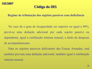 OE/2007
OE/2007
32
No caso de o grau de incapacidade ser superior ou igual a 90%,
prevê-se uma dedução adicional por cada sujeito passivo ou
dependente, igual à retribuição mínima mensal, a título de despesas
de acompanhamento.
Para os sujeitos passivos deficientes das Forças Armadas, está
também prevista uma dedução adicional, também igual à retribuição
mínima mensal.
Código do IRS
Código do IRS
Regime de tributação dos sujeitos passivos com deficiência
 