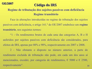 OE/2007
OE/2007
33
Face às alterações introduzidas no regime de tributação dos sujeitos
passivos com deficiência, o artigo 161.º do OE/2007 estabelece um regime
transitório, nos seguintes termos:
“1 - Os rendimentos brutos de cada uma das categorias A, B e H
auferidos por sujeitos passivos com deficiência são considerados, para
efeitos de IRS, apenas por 80% e 90%, respectivamente em 2007 e 2008.
2 - Não obstante o disposto no número anterior, a parte do
rendimento excluída de tributação não pode, em cada um dos anos aí
mencionados, exceder, por categoria de rendimentos, € 5000 e € 2500,
respectivamente”.
Código do IRS
Código do IRS
Regime de tributação dos sujeitos passivos com deficiência
Regime transitório
 