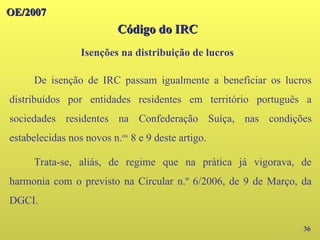 OE/2007
OE/2007
Isenções na distribuição de lucros
36
De isenção de IRC passam igualmente a beneficiar os lucros
distribuídos por entidades residentes em território português a
sociedades residentes na Confederação Suíça, nas condições
estabelecidas nos novos n.os
8 e 9 deste artigo.
Trata-se, aliás, de regime que na prática já vigorava, de
harmonia com o previsto na Circular n.º 6/2006, de 9 de Março, da
DGCI.
Código do IRC
Código do IRC
 
