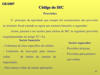 OE/2007
OE/2007
Provisões
37
O principio da tipicidade que sempre foi característico das provisões
no domínio fiscal estende-se agora aos sectores bancário e segurador.
Assim, passam a ser aceites para efeitos de IRC as seguintes provisões
(regulamentadas no artigo 35.º-A):
Código do IRC
Código do IRC
Sector bancário
- Cobertura de risco específico de crédito;
- Cobertura de risco-país para menos-
valias de títulos da carteira de
negociação;
- Para menos-valias de outras aplicações.
Sector segurador
- Provisões técnicas;
- Provisões para prémios
por cobrar.
 