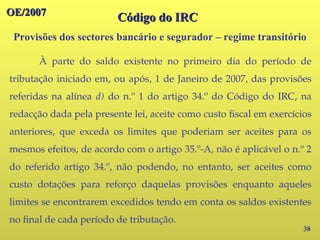 OE/2007
OE/2007
Provisões dos sectores bancário e segurador – regime transitório
38
À parte do saldo existente no primeiro dia do período de
tributação iniciado em, ou após, 1 de Janeiro de 2007, das provisões
referidas na alínea d) do n.º 1 do artigo 34.º do Código do IRC, na
redacção dada pela presente lei, aceite como custo fiscal em exercícios
anteriores, que exceda os limites que poderiam ser aceites para os
mesmos efeitos, de acordo com o artigo 35.º-A, não é aplicável o n.º 2
do referido artigo 34.º, não podendo, no entanto, ser aceites como
custo dotações para reforço daquelas provisões enquanto aqueles
limites se encontrarem excedidos tendo em conta os saldos existentes
no final de cada período de tributação.
Código do IRC
Código do IRC
 