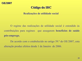 OE/2007
OE/2007
Código do IRC
Código do IRC
Realizações de utilidade social
39
O regime das realizações de utilidade social é estendido às
contribuições para regimes que assegurem benefícios de saúde
pós-emprego.
De acordo com o estabelecido no artigo 59.º do OE/2007, esta
alteração produz efeitos desde 1 de Janeiro de 2006.
 