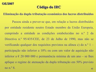 41
Passou ainda a prever-se que, em relação a lucros distribuídos
por entidade residente noutro Estado membro da União Europeia,
cumprindo a entidade as condições estabelecidas no n.º 2 da
Directiva n.º 95/435/CEE, de 23 de Julho de 1990, mas não se
verificando qualquer dos requisitos previstos na alínea c) do n.º 1 –
participação não inferior a 10% ou com um valor de aquisição não
inferior a € 20 000 000 e permanência mínima de um ano – se lhes
aplique o regime de atenuação da dupla tributação em 50% previsto
no n.º 8.
OE/2007
OE/2007
Código do IRC
Código do IRC
Eliminação da dupla tributação económica dos lucros distribuídos
 
