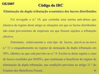 OE/2007
OE/2007
42
Código do IRC
Código do IRC
Eliminação da dupla tributação económica dos lucros distribuídos
Foi revogado o n.º 10, que continha uma norma anti-abuso que
afastava do regime deste artigo as situações em que os lucros distribuídos
não eram provenientes de empresas em que fossem sujeitos a tributação
efectiva.
Entretanto, relativamente a este tipo de lucros, prevê-se no novo
n.º 11 o enquadramento no regime de atenuação da dupla tributação em
50%, idêntico ao que está previsto no n.º 8. Exclui-se deste regime o caso
de lucros recebidos por SGPS's, que continuam a beneficiar do regime de
eliminação da dupla tributação, nas condições previstas no artigo 31.º do
Estatuto dos Benefícios Fiscais.
 