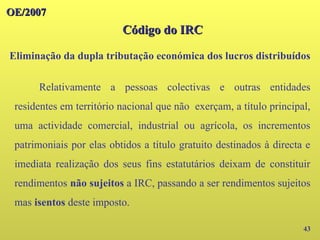 43
OE/2007
OE/2007
Relativamente a pessoas colectivas e outras entidades
residentes em território nacional que não exerçam, a título principal,
uma actividade comercial, industrial ou agrícola, os incrementos
patrimoniais por elas obtidos a título gratuito destinados à directa e
imediata realização dos seus fins estatutários deixam de constituir
rendimentos não sujeitos a IRC, passando a ser rendimentos sujeitos
mas isentos deste imposto.
Código do IRC
Código do IRC
Eliminação da dupla tributação económica dos lucros distribuídos
 