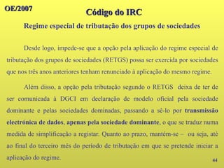 44
OE/2007
OE/2007
Código do IRC
Código do IRC
Regime especial de tributação dos grupos de sociedades
Desde logo, impede-se que a opção pela aplicação do regime especial de
tributação dos grupos de sociedades (RETGS) possa ser exercida por sociedades
que nos três anos anteriores tenham renunciado à aplicação do mesmo regime.
Além disso, a opção pela tributação segundo o RETGS deixa de ter de
ser comunicada à DGCI em declaração de modelo oficial pela sociedade
dominante e pelas sociedades dominadas, passando a sê-lo por transmissão
electrónica de dados, apenas pela sociedade dominante, o que se traduz numa
medida de simplificação a registar. Quanto ao prazo, mantém-se – ou seja, até
ao final do terceiro mês do período de tributação em que se pretende iniciar a
aplicação do regime.
 
