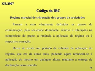 45
Passam a estar claramente definidos os prazos de
comunicação, pela sociedade dominante, relativa a alterações na
composição do grupo, à renúncia à aplicação do regime ou à
respectiva cessação.
Deixa de existir um período de validade da aplicação do
regime, que era de cinco anos, podendo agora renunciar-se à
aplicação do mesmo em qualquer altura, mediante a entrega de
declaração nesse sentido.
OE/2007
OE/2007
Código do IRC
Código do IRC
Regime especial de tributação dos grupos de sociedades
 