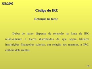 46
Deixa de haver dispensa de retenção na fonte de IRC
relativamente a lucros distribuídos de que sejam titulares
instituições financeiras sujeitas, em relação aos mesmos, a IRC,
embora dele isentas.
OE/2007
OE/2007
Código do IRC
Código do IRC
Retenção na fonte
 