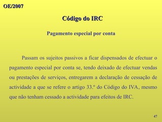 47
Passam os sujeitos passivos a ficar dispensados de efectuar o
pagamento especial por conta se, tendo deixado de efectuar vendas
ou prestações de serviços, entregarem a declaração de cessação de
actividade a que se refere o artigo 33.º do Código do IVA, mesmo
que não tenham cessado a actividade para efeitos de IRC.
OE/2007
OE/2007
Código do IRC
Código do IRC
Pagamento especial por conta
 