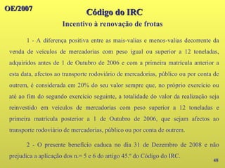 48
1 - A diferença positiva entre as mais-valias e menos-valias decorrente da
venda de veículos de mercadorias com peso igual ou superior a 12 toneladas,
adquiridos antes de 1 de Outubro de 2006 e com a primeira matrícula anterior a
esta data, afectos ao transporte rodoviário de mercadorias, público ou por conta de
outrem, é considerada em 20% do seu valor sempre que, no próprio exercício ou
até ao fim do segundo exercício seguinte, a totalidade do valor da realização seja
reinvestido em veículos de mercadorias com peso superior a 12 toneladas e
primeira matrícula posterior a 1 de Outubro de 2006, que sejam afectos ao
transporte rodoviário de mercadorias, público ou por conta de outrem.
2 - O presente benefício caduca no dia 31 de Dezembro de 2008 e não
prejudica a aplicação dos n.os 5 e 6 do artigo 45.º do Código do IRC.
OE/2007
OE/2007
Código do IRC
Código do IRC
Incentivo à renovação de frotas
 