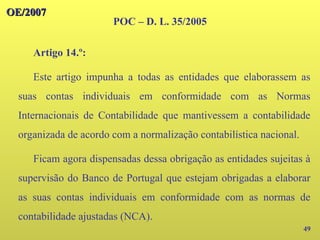49
Artigo 14.º:
Este artigo impunha a todas as entidades que elaborassem as
suas contas individuais em conformidade com as Normas
Internacionais de Contabilidade que mantivessem a contabilidade
organizada de acordo com a normalização contabilística nacional.
Ficam agora dispensadas dessa obrigação as entidades sujeitas à
supervisão do Banco de Portugal que estejam obrigadas a elaborar
as suas contas individuais em conformidade com as normas de
contabilidade ajustadas (NCA).
OE/2007
OE/2007
POC – D. L. 35/2005
 