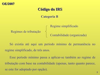 OE/2007
OE/2007
5
Regimes de tributação
Regime simplificado
Contabilidade (organizada)
Só existia até aqui um período mínimo de permanência no
regime simplificado, de três anos.
Esse período mínimo passa a aplicar-se também ao regime de
tributação com base na contabilidade (apenas, tanto quanto parece,
se este for adoptado por opção).
Código do IRS
Código do IRS
Categoria B
 