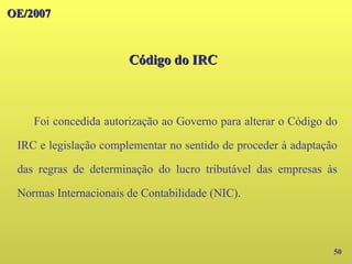 OE/2007
OE/2007
Código do IRC
Código do IRC
50
Foi concedida autorização ao Governo para alterar o Código do
IRC e legislação complementar no sentido de proceder à adaptação
das regras de determinação do lucro tributável das empresas às
Normas Internacionais de Contabilidade (NIC).
 