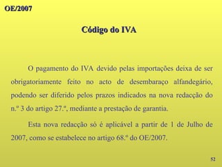 OE/2007
OE/2007
Código do IVA
Código do IVA
52
O pagamento do IVA devido pelas importações deixa de ser
obrigatoriamente feito no acto de desembaraço alfandegário,
podendo ser diferido pelos prazos indicados na nova redacção do
n.º 3 do artigo 27.º, mediante a prestação de garantia.
Esta nova redacção só é aplicável a partir de 1 de Julho de
2007, como se estabelece no artigo 68.º do OE/2007.
 