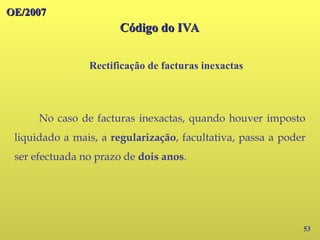 OE/2007
OE/2007
Código do IVA
Código do IVA
53
No caso de facturas inexactas, quando houver imposto
liquidado a mais, a regularização, facultativa, passa a poder
ser efectuada no prazo de dois anos.
Rectificação de facturas inexactas
 