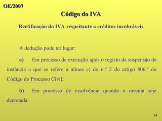 OE/2007
OE/2007
Código do IVA
Código do IVA
Rectificação do IVA respeitante a créditos incobráveis
54
A dedução pode ter lugar:
a) Em processo de execução após o registo da suspensão de
instância a que se refere a alínea c) do n.º 2 do artigo 806.º do
Código do Processo Civil;
b) Em processo de insolvência quando a mesma seja
decretada.
 