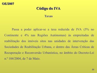 OE/2007
OE/2007
55
Passa a poder aplicar-se a taxa reduzida de IVA (5% no
Continente e 4% nas Regiões Autónomas) às empreitadas de
reabilitação dos imóveis sitos nas unidades de intervenção das
Sociedades de Reabilitação Urbana, e dentro das Áreas Críticas de
Recuperação e Reconversão Urbanística, no âmbito do Decreto-Lei
n.º 104/2004, de 7 de Maio.
Taxas
Código do IVA
Código do IVA
 