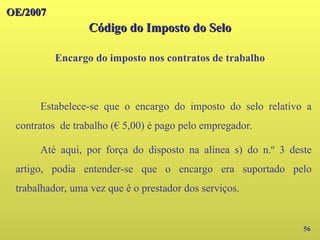 OE/2007
OE/2007
Código do Imposto do Selo
Código do Imposto do Selo
Encargo do imposto nos contratos de trabalho
56
Estabelece-se que o encargo do imposto do selo relativo a
contratos de trabalho (€ 5,00) é pago pelo empregador.
Até aqui, por força do disposto na alínea s) do n.º 3 deste
artigo, podia entender-se que o encargo era suportado pelo
trabalhador, uma vez que é o prestador dos serviços.
 