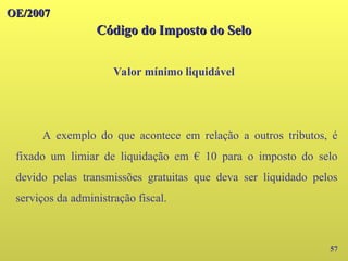 OE/2007
OE/2007
Código do Imposto do Selo
Código do Imposto do Selo
Valor mínimo liquidável
57
A exemplo do que acontece em relação a outros tributos, é
fixado um limiar de liquidação em € 10 para o imposto do selo
devido pelas transmissões gratuitas que deva ser liquidado pelos
serviços da administração fiscal.
 