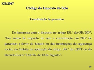 OE/2007
OE/2007
Código do Imposto do Selo
Código do Imposto do Selo
Constituição de garantias
58
De harmonia com o disposto no artigo 101.º do OE/2007,
“fica isenta de imposto do selo a constituição em 2007 de
garantias a favor do Estado ou das instituições de segurança
social, no âmbito da aplicação do artigo 196.º do CPPT ou do
Decreto-Lei n.º 124/96, de 10 de Agosto”.
 