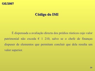 OE/2007
OE/2007
Código do IMI
Código do IMI
59
É dispensada a avaliação directa dos prédios rústicos cujo valor
patrimonial não exceda € 1 210, salvo se o chefe de finanças
dispuser de elementos que permitam concluir que dela resulta um
valor superior.
 