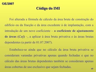 OE/2007
OE/2007
Código do IMI
Código do IMI
60
Foi alterada a fórmula de cálculo da área bruta de construção do
edifício ou da fracção e da área excedente à de implantação, com a
introdução de um novo coeficiente – o coeficiente de ajustamento
de áreas (Caj) –, a aplicar à área bruta privativa e às áreas brutas
dependentes (a partir de 01.07.2007).
Estabelece-se ainda que no cálculo da área bruta privativa se
consideram varandas privativas apenas quando fechadas e que no
cálculo das áreas brutas dependentes também se consideram apenas
áreas cobertas de uso exclusivo que sejam fechadas.
 