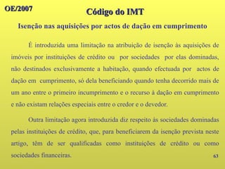OE/2007
OE/2007
Código do IMT
Código do IMT
Isenção nas aquisições por actos de dação em cumprimento
63
É introduzida uma limitação na atribuição de isenção às aquisições de
imóveis por instituições de crédito ou por sociedades por elas dominadas,
não destinados exclusivamente a habitação, quando efectuada por actos de
dação em cumprimento, só dela beneficiando quando tenha decorrido mais de
um ano entre o primeiro incumprimento e o recurso à dação em cumprimento
e não existam relações especiais entre o credor e o devedor.
Outra limitação agora introduzida diz respeito às sociedades dominadas
pelas instituições de crédito, que, para beneficiarem da isenção prevista neste
artigo, têm de ser qualificadas como instituições de crédito ou como
sociedades financeiras.
 