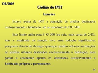 OE/2007
OE/2007
Código do IMT
Código do IMT
Isenções
64
Estava isenta de IMT a aquisição de prédios destinados
exclusivamente a habitação, até ao montante de € 83 500.
Este limite subiu para € 85 500 (ou seja, mais cerca de 2,4%,
mas a amplitude da isenção teve uma redução significativa,
porquanto deixou de abranger quaisquer prédios urbanos ou fracções
de prédios urbanos destinados exclusivamente a habitação, para
passar a considerar apenas os destinados exclusivamente a
habitação própria e permanente.
 