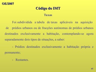 OE/2007
OE/2007
Código do IMT
Código do IMT
Taxas
65
Foi subdividida a tabela de taxas aplicáveis na aquisição
de prédios urbanos ou de fracções autónomas de prédios urbanos
destinados exclusivamente a habitação, contemplando-se agora
separadamente dois tipos de situações, a saber:
- Prédios destinados exclusivamente a habitação própria e
permanente;
- Restantes.
 