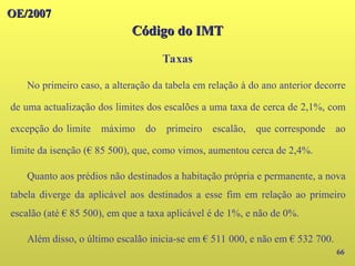 OE/2007
OE/2007
Código do IMT
Código do IMT
Taxas
66
No primeiro caso, a alteração da tabela em relação à do ano anterior decorre
de uma actualização dos limites dos escalões a uma taxa de cerca de 2,1%, com
excepção do limite máximo do primeiro escalão, que corresponde ao
limite da isenção (€ 85 500), que, como vimos, aumentou cerca de 2,4%.
Quanto aos prédios não destinados a habitação própria e permanente, a nova
tabela diverge da aplicável aos destinados a esse fim em relação ao primeiro
escalão (até € 85 500), em que a taxa aplicável é de 1%, e não de 0%.
Além disso, o último escalão inicia-se em € 511 000, e não em € 532 700.
 
