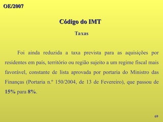 69
Foi ainda reduzida a taxa prevista para as aquisições por
residentes em país, território ou região sujeito a um regime fiscal mais
favorável, constante de lista aprovada por portaria do Ministro das
Finanças (Portaria n.º 150/2004, de 13 de Fevereiro), que passou de
15% para 8%.
OE/2007
OE/2007
Código do IMT
Código do IMT
Taxas
 