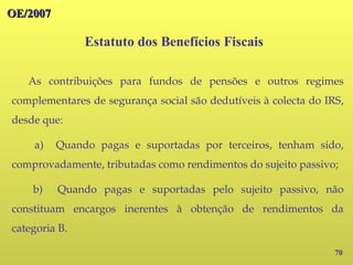 70
As contribuições para fundos de pensões e outros regimes
complementares de segurança social são dedutíveis à colecta do IRS,
desde que:
a) Quando pagas e suportadas por terceiros, tenham sido,
comprovadamente, tributadas como rendimentos do sujeito passivo;
b) Quando pagas e suportadas pelo sujeito passivo, não
constituam encargos inerentes à obtenção de rendimentos da
categoria B.
Estatuto dos Benefícios Fiscais
OE/2007
OE/2007
 