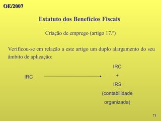 71
Verificou-se em relação a este artigo um duplo alargamento do seu
âmbito de aplicação:
Estatuto dos Benefícios Fiscais
OE/2007
OE/2007
Criação de emprego (artigo 17.º)
IRC
IRC
+
IRS
(contabilidade
organizada)
 