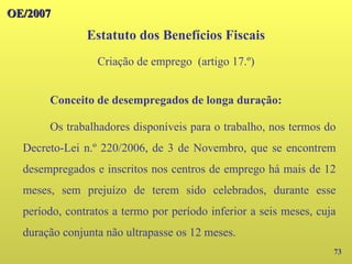 73
Conceito de desempregados de longa duração:
Os trabalhadores disponíveis para o trabalho, nos termos do
Decreto-Lei n.º 220/2006, de 3 de Novembro, que se encontrem
desempregados e inscritos nos centros de emprego há mais de 12
meses, sem prejuízo de terem sido celebrados, durante esse
período, contratos a termo por período inferior a seis meses, cuja
duração conjunta não ultrapasse os 12 meses.
OE/2007
OE/2007
Estatuto dos Benefícios Fiscais
Criação de emprego (artigo 17.º)
 
