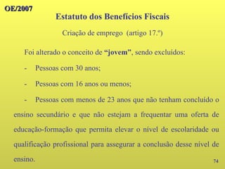 74
Foi alterado o conceito de “jovem”, sendo excluídos:
- Pessoas com 30 anos;
- Pessoas com 16 anos ou menos;
- Pessoas com menos de 23 anos que não tenham concluído o
ensino secundário e que não estejam a frequentar uma oferta de
educação-formação que permita elevar o nível de escolaridade ou
qualificação profissional para assegurar a conclusão desse nível de
ensino.
OE/2007
OE/2007
Estatuto dos Benefícios Fiscais
Criação de emprego (artigo 17.º)
 