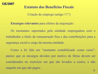 75
Encargos relevantes para efeitos da majoração:
Os montantes suportados pela entidade empregadora com o
trabalhador a título da remuneração fixa e das contribuições para a
segurança social a cargo da mesma entidade.
Como a lei fala em “montante contabilizado como custo”,
parece que os encargos devidos por motivo de férias devem ser
considerados no exercício em que são levados a custos, e não
naquele em que são pagos.
OE/2007
OE/2007
Estatuto dos Benefícios Fiscais
Criação de emprego (artigo 17.º)
 