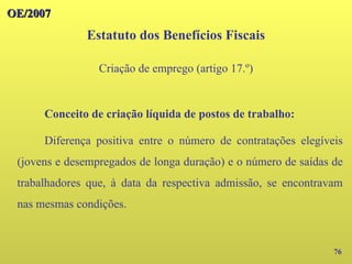 OE/2007
OE/2007
76
Conceito de criação líquida de postos de trabalho:
Diferença positiva entre o número de contratações elegíveis
(jovens e desempregados de longa duração) e o número de saídas de
trabalhadores que, à data da respectiva admissão, se encontravam
nas mesmas condições.
Estatuto dos Benefícios Fiscais
Criação de emprego (artigo 17.º)
 