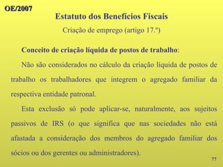 OE/2007
OE/2007
77
Conceito de criação líquida de postos de trabalho:
Não são considerados no cálculo da criação líquida de postos de
trabalho os trabalhadores que integrem o agregado familiar da
respectiva entidade patronal.
Esta exclusão só pode aplicar-se, naturalmente, aos sujeitos
passivos de IRS (o que significa que nas sociedades não está
afastada a consideração dos membros do agregado familiar dos
sócios ou dos gerentes ou administradores).
Estatuto dos Benefícios Fiscais
Criação de emprego (artigo 17.º)
 